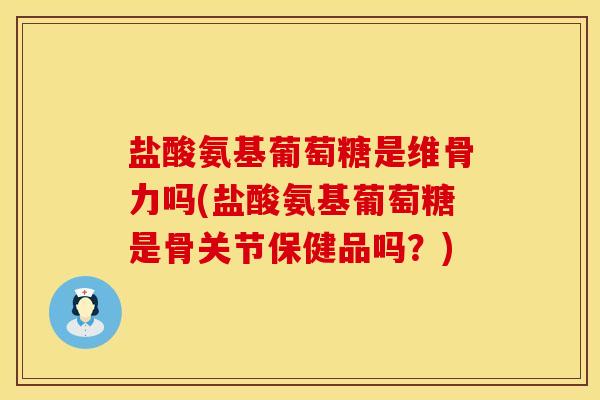 盐酸氨基葡萄糖是维骨力吗(盐酸氨基葡萄糖是骨关节保健品吗？)