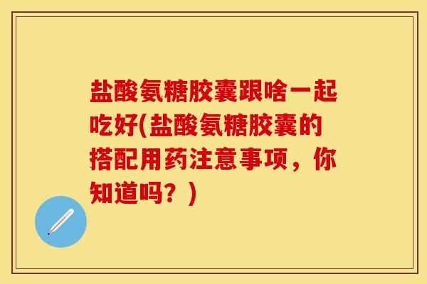 盐酸氨糖胶囊跟啥一起吃好(盐酸氨糖胶囊的搭配用药注意事项，你知道吗？)