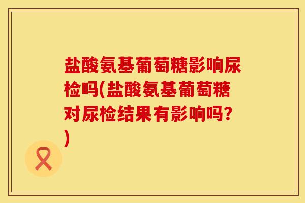 盐酸氨基葡萄糖影响尿检吗(盐酸氨基葡萄糖对尿检结果有影响吗？)