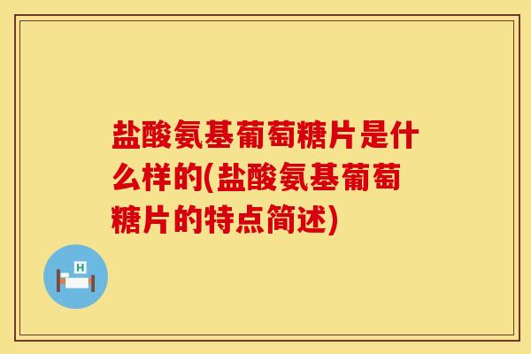 盐酸氨基葡萄糖片是什么样的(盐酸氨基葡萄糖片的特点简述)