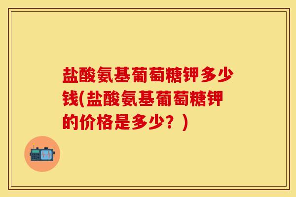 盐酸氨基葡萄糖钾多少钱(盐酸氨基葡萄糖钾的价格是多少？)