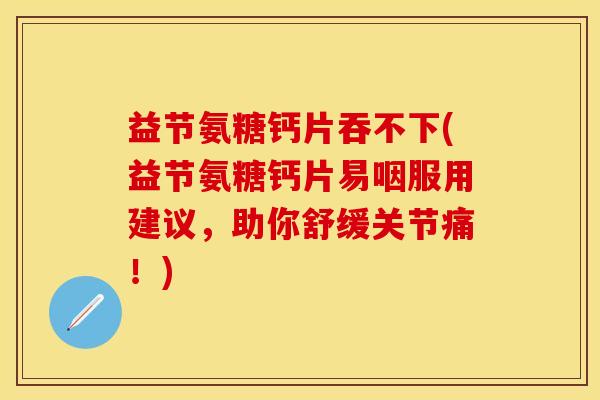 益节氨糖钙片吞不下(益节氨糖钙片易咽服用建议，助你舒缓关节痛！)