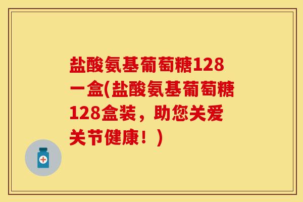 盐酸氨基葡萄糖128一盒(盐酸氨基葡萄糖128盒装，助您关爱关节健康！)