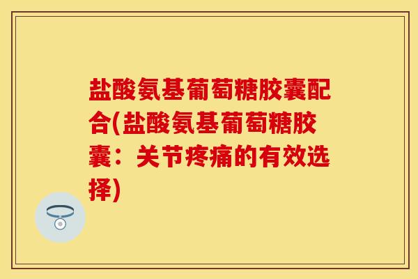 盐酸氨基葡萄糖胶囊配合(盐酸氨基葡萄糖胶囊：关节疼痛的有效选择)