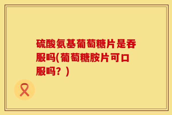 硫酸氨基葡萄糖片是吞服吗(葡萄糖胺片可口服吗？)