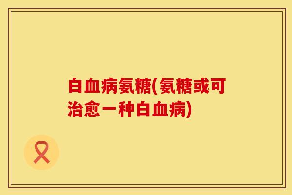 白血病氨糖(氨糖或可治愈一种白血病)