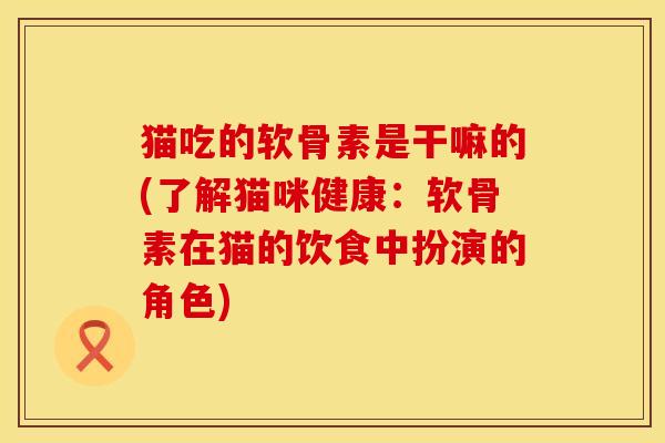 猫吃的软骨素是干嘛的(了解猫咪健康：软骨素在猫的饮食中扮演的角色)
