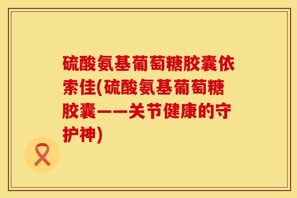 硫酸氨基葡萄糖胶囊依索佳(硫酸氨基葡萄糖胶囊——关节健康的守护神) 硫酸氨基葡萄糖胶囊依索佳(硫酸氨基葡萄糖胶囊——关节健康的守护神)