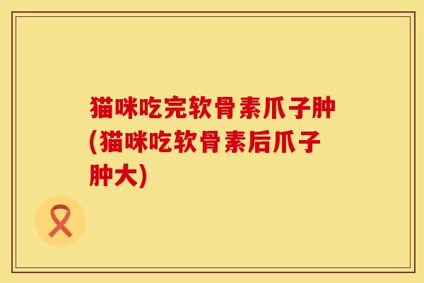 猫咪吃完软骨素爪子肿(猫咪吃软骨素后爪子肿大)