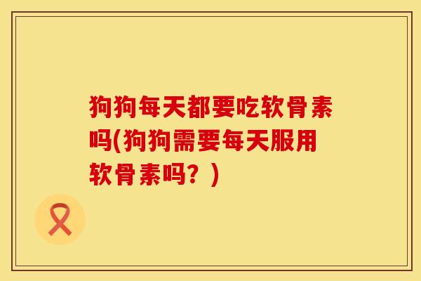 狗狗每天都要吃软骨素吗(狗狗需要每天服用软骨素吗？)