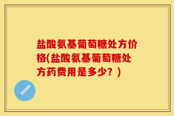 盐酸氨基葡萄糖处方价格(盐酸氨基葡萄糖处方药费用是多少？)