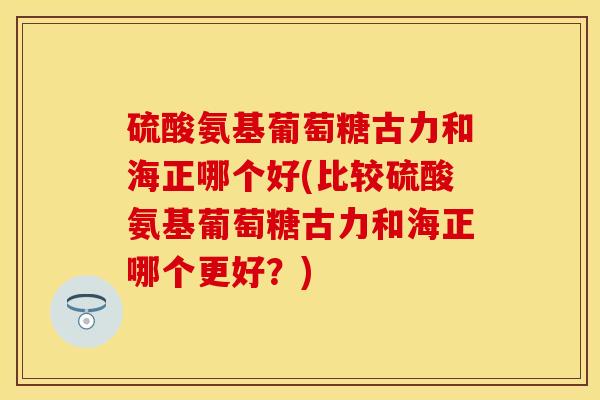 硫酸氨基葡萄糖古力和海正哪个好(比较硫酸氨基葡萄糖古力和海正哪个更好？)
