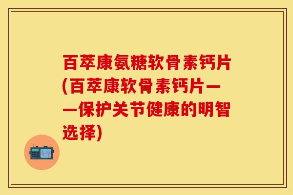 百萃康氨糖软骨素钙片(百萃康软骨素钙片——保护关节健康的明智选择)