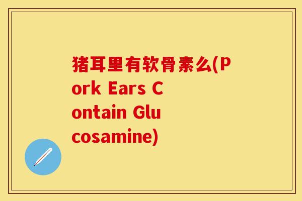 猪耳里有软骨素么(Pork Ears Contain Glucosamine) 猪耳里有软骨素么(Pork Ears Contain Glucosamine)