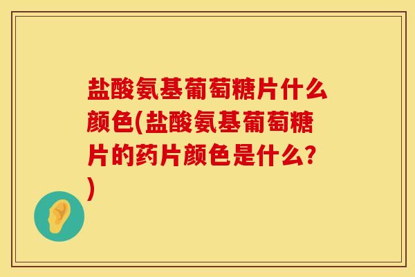 盐酸氨基葡萄糖片什么颜色(盐酸氨基葡萄糖片的药片颜色是什么？)