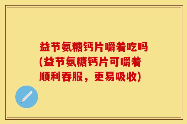 益节氨糖钙片嚼着吃吗(益节氨糖钙片可嚼着顺利吞服，更易吸收)