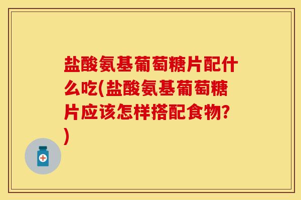 盐酸氨基葡萄糖片配什么吃(盐酸氨基葡萄糖片应该怎样搭配食物？)