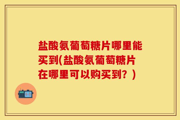 盐酸氨葡萄糖片哪里能买到(盐酸氨葡萄糖片在哪里可以购买到？)