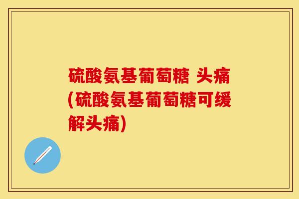 硫酸氨基葡萄糖 头痛(硫酸氨基葡萄糖可缓解头痛)