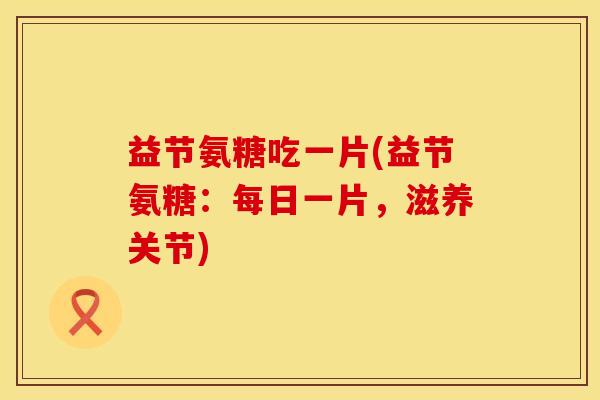 益节氨糖吃一片(益节氨糖:每日一片,滋养关节)