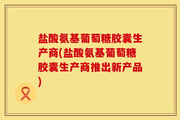 盐酸氨基葡萄糖胶囊生产商(盐酸氨基葡萄糖胶囊生产商推出新产品)