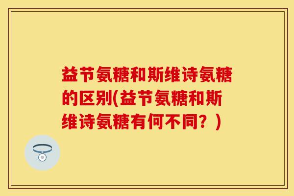 益节氨糖和斯维诗氨糖的区别(益节氨糖和斯维诗氨糖有何不同？)