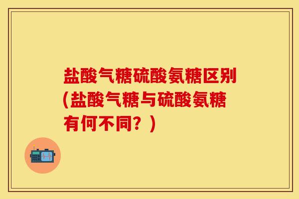 盐酸气糖硫酸氨糖区别(盐酸气糖与硫酸氨糖有何不同？)