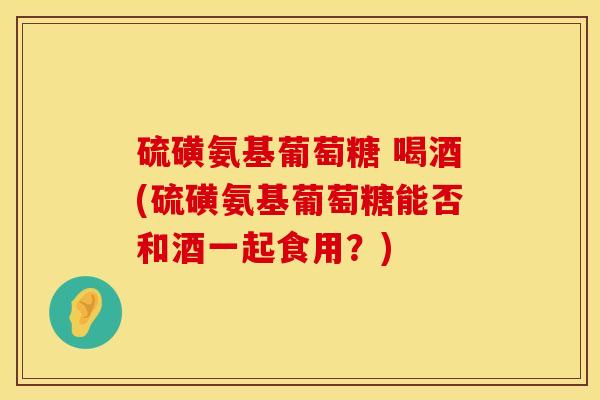 硫磺氨基葡萄糖 喝酒(硫磺氨基葡萄糖能否和酒一起食用?) 硫磺氨基葡萄糖 喝酒(硫磺氨基葡萄糖能否和酒一起食用?)