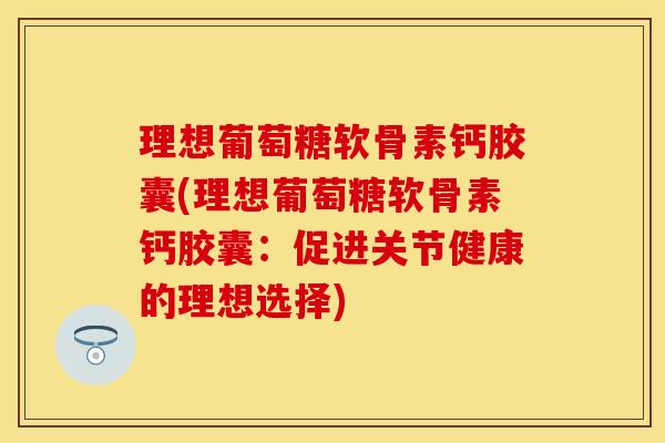 理想葡萄糖软骨素钙胶囊(理想葡萄糖软骨素钙胶囊：促进关节健康的理想选择)