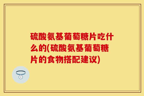 硫酸氨基葡萄糖片吃什么的(硫酸氨基葡萄糖片的食物搭配建议)