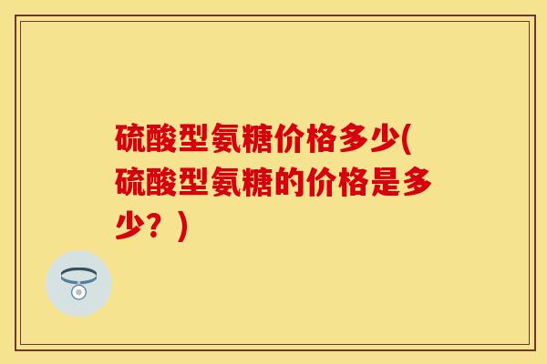 硫酸型氨糖价格多少(硫酸型氨糖的价格是多少?) 硫酸型氨糖价格多少(硫酸型氨糖的价格是多少?)