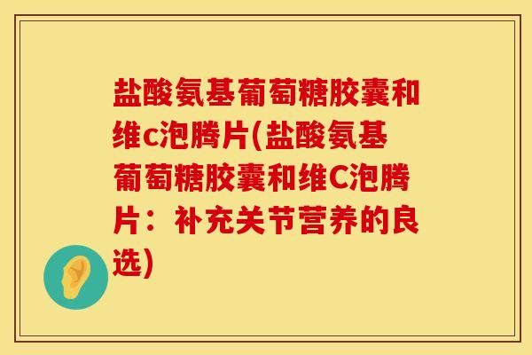 盐酸氨基葡萄糖胶囊和维c泡腾片(盐酸氨基葡萄糖胶囊和维C泡腾片:补充关节营养的良选) 盐酸氨基葡萄糖胶囊和维c泡腾片(盐酸氨基葡萄糖胶囊和维C泡腾片:补充关节营养的良选)