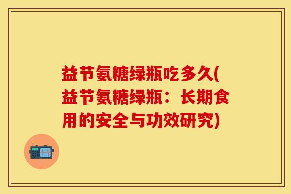 益节氨糖绿瓶吃多久(益节氨糖绿瓶：长期食用的安全与功效研究)