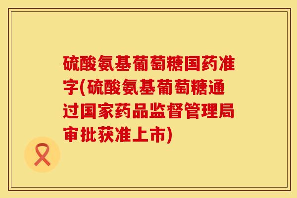 硫酸氨基葡萄糖国药准字(硫酸氨基葡萄糖通过国家药品监督管理局审批获准上市)