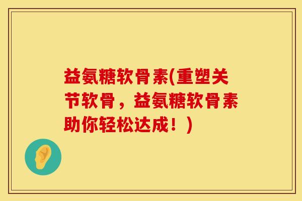 益氨糖软骨素(重塑关节软骨，益氨糖软骨素助你轻松达成！)