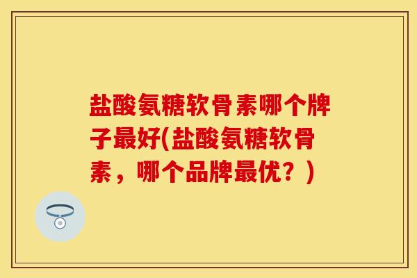盐酸氨糖软骨素哪个牌子最好(盐酸氨糖软骨素，哪个品牌最优？)