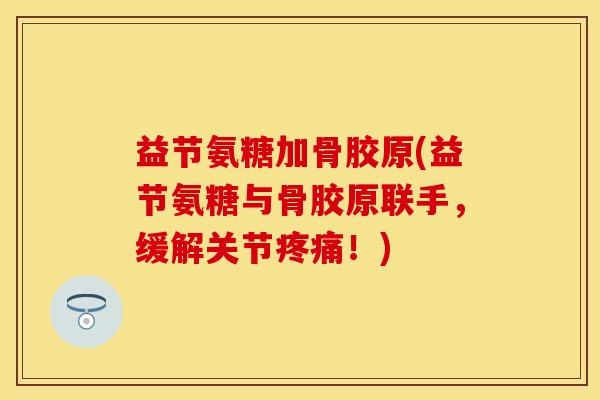 益节氨糖加骨胶原(益节氨糖与骨胶原联手，缓解关节疼痛！)