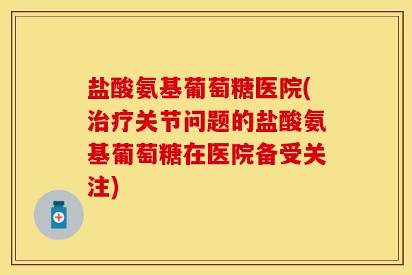 盐酸氨基葡萄糖医院(治疗关节问题的盐酸氨基葡萄糖在医院备受关注)