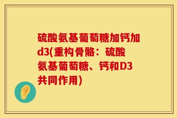 硫酸氨基葡萄糖加钙加d3(重构骨骼:硫酸氨基葡萄糖、钙和D3共同作用) 硫酸氨基葡萄糖加钙加d3(重构骨骼:硫酸氨基葡萄糖、钙和D3共同作用)