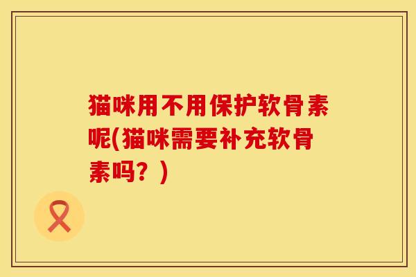 猫咪用不用保护软骨素呢(猫咪需要补充软骨素吗?)
