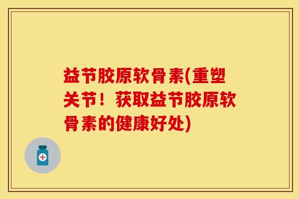 益节胶原软骨素(重塑关节！获取益节胶原软骨素的健康好处)