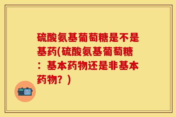 硫酸氨基葡萄糖是不是基药(硫酸氨基葡萄糖：基本药物还是非基本药物？)