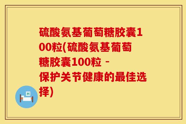 硫酸氨基葡萄糖胶囊100粒(硫酸氨基葡萄糖胶囊100粒 - 保护关节健康的最佳选择)