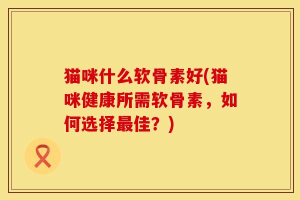 猫咪什么软骨素好(猫咪健康所需软骨素，如何选择最佳？)