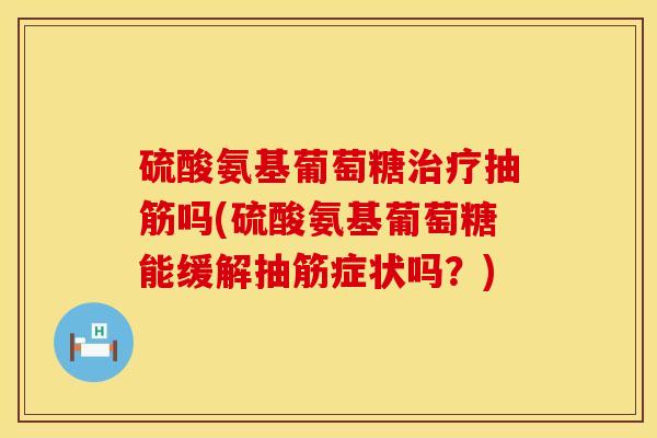 硫酸氨基葡萄糖治疗抽筋吗(硫酸氨基葡萄糖能缓解抽筋症状吗？)