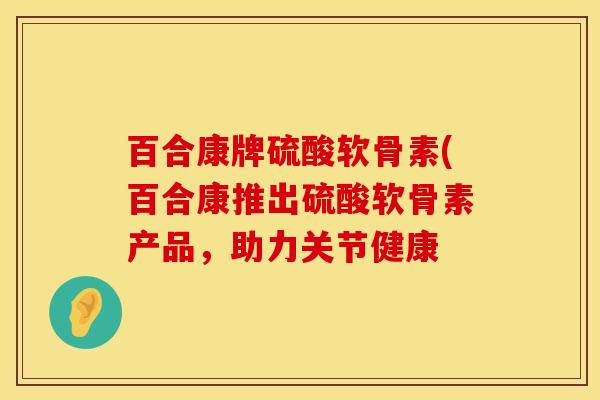 百合康牌硫酸软骨素(百合康推出硫酸软骨素产品，助力关节健康