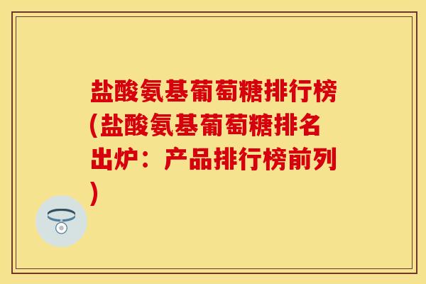 盐酸氨基葡萄糖排行榜(盐酸氨基葡萄糖排名出炉:产品排行榜前列) 盐酸氨基葡萄糖排行榜(盐酸氨基葡萄糖排名出炉:产品排行榜前列)