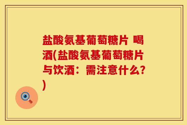 盐酸氨基葡萄糖片 喝酒(盐酸氨基葡萄糖片与饮酒:需注意什么?)