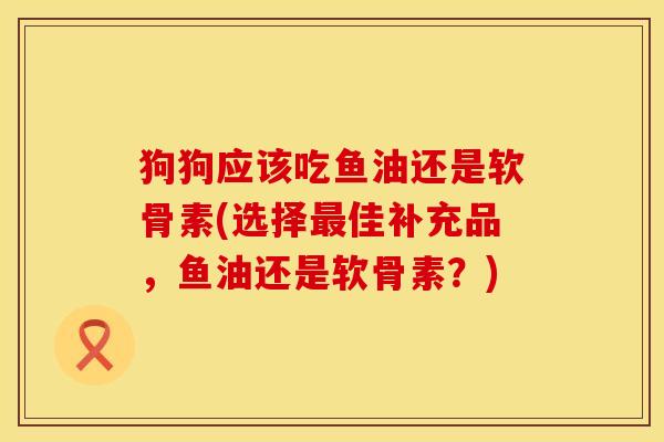 狗狗应该吃鱼油还是软骨素(选择最佳补充品，鱼油还是软骨素？)