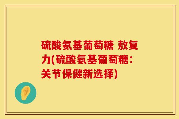 硫酸氨基葡萄糖 敖复力(硫酸氨基葡萄糖：关节保健新选择)
